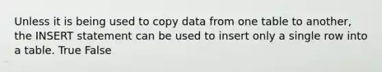 Unless it is being used to copy data from one table to another, the INSERT statement can be used to insert only a single row into a table. True False