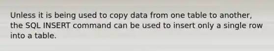 Unless it is being used to copy data from one table to another, the SQL INSERT command can be used to insert only a single row into a table.