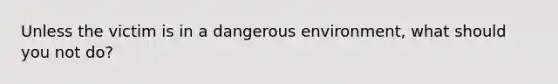 Unless the victim is in a dangerous environment, what should you not do?