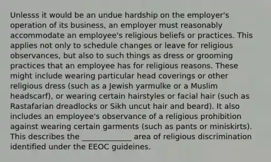 Unlesss it would be an undue hardship on the employer's operation of its business, an employer must reasonably accommodate an employee's religious beliefs or practices. This applies not only to schedule changes or leave for religious observances, but also to such things as dress or grooming practices that an employee has for religious reasons. These might include wearing particular head coverings or other religious dress (such as a Jewish yarmulke or a Muslim headscarf), or wearing certain hairstyles or facial hair (such as Rastafarian dreadlocks or Sikh uncut hair and beard). It also includes an employee's observance of a religious prohibition against wearing certain garments (such as pants or miniskirts). This describes the _____________ area of religious discrimination identified under the EEOC guideines.