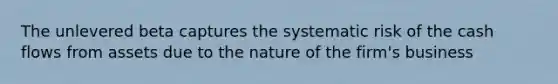 The unlevered beta captures the systematic risk of the cash flows from assets due to the nature of the firm's business