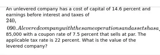 An unlevered company has a cost of capital of 14.6 percent and earnings before interest and taxes of 240,090. A levered company with the same operations and assets has a face value of debt of85,000 with a coupon rate of 7.5 percent that sells at par. The applicable tax rate is 22 percent. What is the value of the levered company?