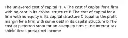 The unlevered cost of capital is: A The cost of capital for a firm with no debt in its capital structure B The cost of capital for a firm with no equity in its capital structure C Equal to the profit margin for a firm with some debt in its capital structure D The cost of preferred stock for an all-equity firm E The interest tax shield times pretax net income