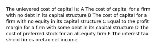 The unlevered cost of capital is: A The cost of capital for a firm with no debt in its capital structure B The cost of capital for a firm with no equity in its capital structure C Equal to the profit margin for a firm with some debt in its capital structure D The cost of preferred stock for an all-equity firm E The interest tax shield times pretax net income