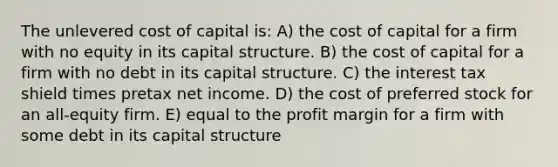 The unlevered cost of capital is: A) the cost of capital for a firm with no equity in its capital structure. B) the cost of capital for a firm with no debt in its capital structure. C) the interest tax shield times pretax net income. D) the cost of preferred stock for an all-equity firm. E) equal to the profit margin for a firm with some debt in its capital structure