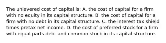 The unlevered cost of capital is: A. the cost of capital for a firm with no equity in its capital structure. B. the cost of capital for a firm with no debt in its capital structure. C. the interest tax shield times pretax net income. D. the cost of preferred stock for a firm with equal parts debt and common stock in its capital structure.