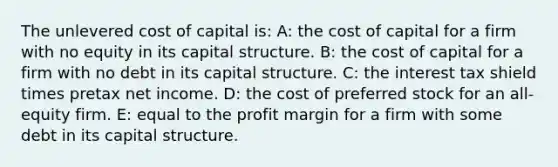 The unlevered cost of capital is: A: the cost of capital for a firm with no equity in its capital structure. B: the cost of capital for a firm with no debt in its capital structure. C: the interest tax shield times pretax net income. D: the cost of preferred stock for an all-equity firm. E: equal to the profit margin for a firm with some debt in its capital structure.