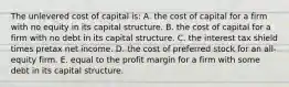 The unlevered cost of capital is: A. the cost of capital for a firm with no equity in its capital structure. B. the cost of capital for a firm with no debt in its capital structure. C. the interest tax shield times pretax net income. D. the cost of preferred stock for an all-equity firm. E. equal to the profit margin for a firm with some debt in its capital structure.