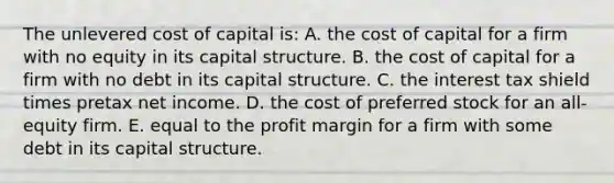 The unlevered cost of capital is: A. the cost of capital for a firm with no equity in its capital structure. B. the cost of capital for a firm with no debt in its capital structure. C. the interest tax shield times pretax net income. D. the cost of preferred stock for an all-equity firm. E. equal to the profit margin for a firm with some debt in its capital structure.