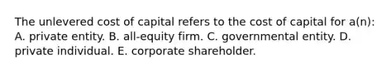 The unlevered cost of capital refers to the cost of capital for a(n): A. private entity. B. all-equity firm. C. governmental entity. D. private individual. E. corporate shareholder.