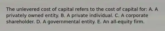 The unlevered cost of capital refers to the cost of capital for: A. A privately owned entity. B. A private individual. C. A corporate shareholder. D. A governmental entity. E. An all-equity firm.