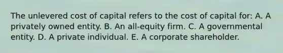 The unlevered cost of capital refers to the cost of capital for: A. A privately owned entity. B. An all-equity firm. C. A governmental entity. D. A private individual. E. A corporate shareholder.