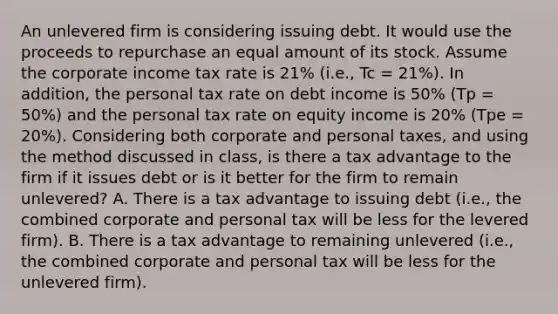 An unlevered firm is considering issuing debt. It would use the proceeds to repurchase an equal amount of its stock. Assume the corporate income tax rate is 21% (i.e., Tc = 21%). In addition, the personal tax rate on debt income is 50% (Tp = 50%) and the personal tax rate on equity income is 20% (Tpe = 20%). Considering both corporate and personal taxes, and using the method discussed in class, is there a tax advantage to the firm if it issues debt or is it better for the firm to remain unlevered? A. There is a tax advantage to issuing debt (i.e., the combined corporate and personal tax will be less for the levered firm). B. There is a tax advantage to remaining unlevered (i.e., the combined corporate and personal tax will be less for the unlevered firm).