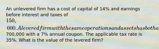 An unlevered firm has a cost of capital of 14% and earnings before interest and taxes of 150,000. A levered firm with the same operations and assets has both a book value and a face value of debt of700,000 with a 7% annual coupon. The applicable tax rate is 35%. What is the value of the levered firm?