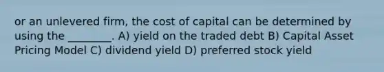 or an unlevered firm, the cost of capital can be determined by using the ________. A) yield on the traded debt B) Capital Asset Pricing Model C) dividend yield D) preferred stock yield