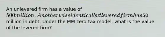 An unlevered firm has a value of 500 million. An otherwise identical but levered firm has50 million in debt. Under the MM zero-tax model, what is the value of the levered firm?