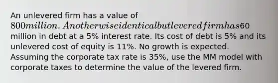 An unlevered firm has a value of 800 million. An otherwise identical but levered firm has60 million in debt at a 5% interest rate. Its cost of debt is 5% and its unlevered cost of equity is 11%. No growth is expected. Assuming the corporate tax rate is 35%, use the MM model with corporate taxes to determine the value of the levered firm.