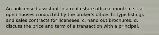 An unlicensed assistant in a real estate office cannot: a. sit at open houses conducted by the broker's office. b. type listings and sales contracts for licensees. c. hand out brochures. d. discuss the price and term of a transaction with a principal.