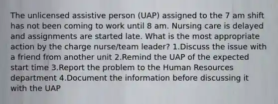 The unlicensed assistive person (UAP) assigned to the 7 am shift has not been coming to work until 8 am. Nursing care is delayed and assignments are started late. What is the most appropriate action by the charge nurse/team leader? 1.Discuss the issue with a friend from another unit 2.Remind the UAP of the expected start time 3.Report the problem to the Human Resources department 4.Document the information before discussing it with the UAP