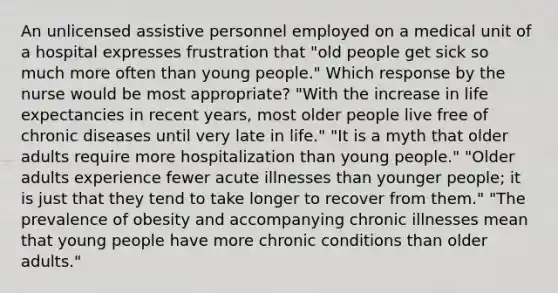 An unlicensed assistive personnel employed on a medical unit of a hospital expresses frustration that "old people get sick so much more often than young people." Which response by the nurse would be most appropriate? "With the increase in life expectancies in recent years, most older people live free of chronic diseases until very late in life." "It is a myth that older adults require more hospitalization than young people." "Older adults experience fewer acute illnesses than younger people; it is just that they tend to take longer to recover from them." "The prevalence of obesity and accompanying chronic illnesses mean that young people have more chronic conditions than older adults."