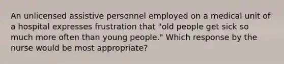 An unlicensed assistive personnel employed on a medical unit of a hospital expresses frustration that "old people get sick so much more often than young people." Which response by the nurse would be most appropriate?