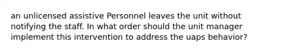 an unlicensed assistive Personnel leaves the unit without notifying the staff. In what order should the unit manager implement this intervention to address the uaps behavior?