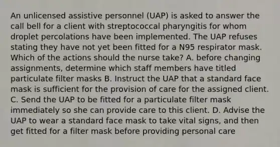 An unlicensed assistive personnel (UAP) is asked to answer the call bell for a client with streptococcal pharyngitis for whom droplet percolations have been implemented. The UAP refuses stating they have not yet been fitted for a N95 respirator mask. Which of the actions should the nurse take? A. before changing assignments, determine which staff members have titled particulate filter masks B. Instruct the UAP that a standard face mask is sufficient for the provision of care for the assigned client. C. Send the UAP to be fitted for a particulate filter mask immediately so she can provide care to this client. D. Advise the UAP to wear a standard face mask to take vital signs, and then get fitted for a filter mask before providing personal care