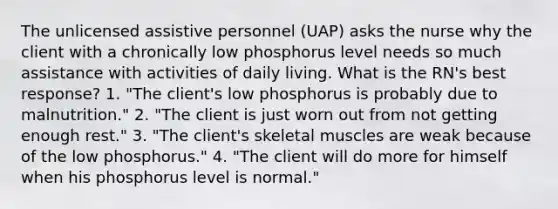 The unlicensed assistive personnel (UAP) asks the nurse why the client with a chronically low phosphorus level needs so much assistance with activities of daily living. What is the RN's best response? 1. "The client's low phosphorus is probably due to malnutrition." 2. "The client is just worn out from not getting enough rest." 3. "The client's skeletal muscles are weak because of the low phosphorus." 4. "The client will do more for himself when his phosphorus level is normal."