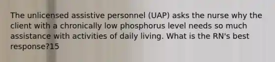 The unlicensed assistive personnel (UAP) asks the nurse why the client with a chronically low phosphorus level needs so much assistance with activities of daily living. What is the RN's best response?15