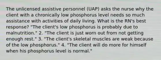 The unlicensed assistive personnel (UAP) asks the nurse why the client with a chronically low phosphorus level needs so much assistance with activities of daily living. What is the RN's best response? "The client's low phosphorus is probably due to malnutrition." 2. "The client is just worn out from not getting enough rest." 3. "The client's skeletal muscles are weak because of the low phosphorus." 4. "The client will do more for himself when his phosphorus level is normal."