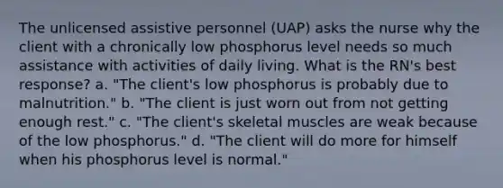 The unlicensed assistive personnel (UAP) asks the nurse why the client with a chronically low phosphorus level needs so much assistance with activities of daily living. What is the RN's best response? a. "The client's low phosphorus is probably due to malnutrition." b. "The client is just worn out from not getting enough rest." c. "The client's skeletal muscles are weak because of the low phosphorus." d. "The client will do more for himself when his phosphorus level is normal."