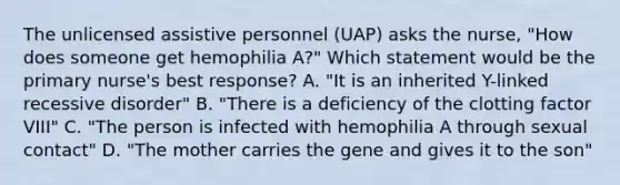 The unlicensed assistive personnel (UAP) asks the nurse, "How does someone get hemophilia A?" Which statement would be the primary nurse's best response? A. "It is an inherited Y-linked recessive disorder" B. "There is a deficiency of the clotting factor VIII" C. "The person is infected with hemophilia A through sexual contact" D. "The mother carries the gene and gives it to the son"