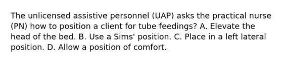 The unlicensed assistive personnel (UAP) asks the practical nurse (PN) how to position a client for tube feedings? A. Elevate the head of the bed. B. Use a Sims' position. C. Place in a left lateral position. D. Allow a position of comfort.