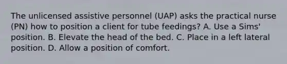 The unlicensed assistive personnel (UAP) asks the practical nurse (PN) how to position a client for tube feedings? A. Use a Sims' position. B. Elevate the head of the bed. C. Place in a left lateral position. D. Allow a position of comfort.