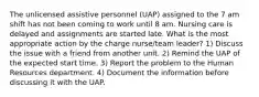 The unlicensed assistive personnel (UAP) assigned to the 7 am shift has not been coming to work until 8 am. Nursing care is delayed and assignments are started late. What is the most appropriate action by the charge nurse/team leader? 1) Discuss the issue with a friend from another unit. 2) Remind the UAP of the expected start time. 3) Report the problem to the Human Resources department. 4) Document the information before discussing it with the UAP.