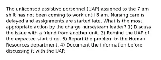 The unlicensed assistive personnel (UAP) assigned to the 7 am shift has not been coming to work until 8 am. Nursing care is delayed and assignments are started late. What is the most appropriate action by the charge nurse/team leader? 1) Discuss the issue with a friend from another unit. 2) Remind the UAP of the expected start time. 3) Report the problem to the Human Resources department. 4) Document the information before discussing it with the UAP.