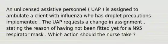 An unlicensed assistive personnel ( UAP ) is assigned to ambulate a client with influenza who has droplet precautions implemented . The UAP requests a change in assignment , stating the reason of having not been fitted yet for a N95 respirator mask . Which action should the nurse take ?