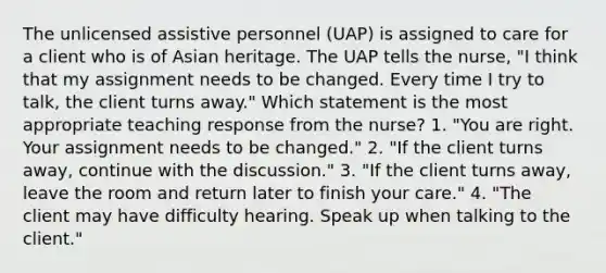 The unlicensed assistive personnel (UAP) is assigned to care for a client who is of Asian heritage. The UAP tells the nurse, "I think that my assignment needs to be changed. Every time I try to talk, the client turns away." Which statement is the most appropriate teaching response from the nurse? 1. "You are right. Your assignment needs to be changed." 2. "If the client turns away, continue with the discussion." 3. "If the client turns away, leave the room and return later to finish your care." 4. "The client may have difficulty hearing. Speak up when talking to the client."