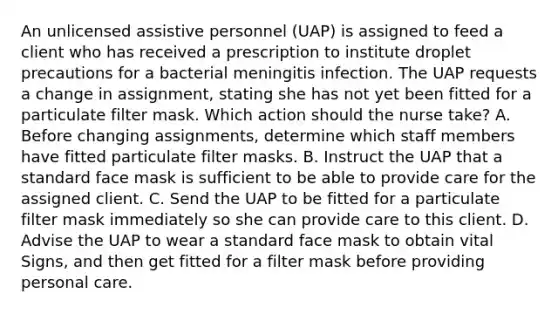 An unlicensed assistive personnel (UAP) is assigned to feed a client who has received a prescription to institute droplet precautions for a bacterial meningitis infection. The UAP requests a change in assignment, stating she has not yet been fitted for a particulate filter mask. Which action should the nurse take? A. Before changing assignments, determine which staff members have fitted particulate filter masks. B. Instruct the UAP that a standard face mask is sufficient to be able to provide care for the assigned client. C. Send the UAP to be fitted for a particulate filter mask immediately so she can provide care to this client. D. Advise the UAP to wear a standard face mask to obtain vital Signs, and then get fitted for a filter mask before providing personal care.