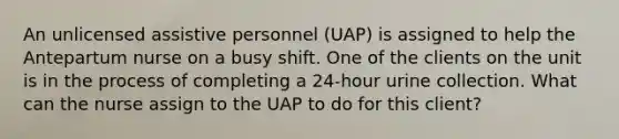 An unlicensed assistive personnel (UAP) is assigned to help the Antepartum nurse on a busy shift. One of the clients on the unit is in the process of completing a 24-hour urine collection. What can the nurse assign to the UAP to do for this client?