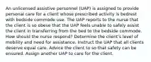 An unlicensed assistive personnel (UAP) is assigned to provide personal care for a client whose prescribed activity is bedrest with bedside commode use. The UAP reports to the nurse that the client is so obese that the UAP feels unable to safely assist the client in transferring from the bed to the bedside commode. How should the nurse respond? Determine the client's level of mobility and need for assistance. Instruct the UAP that all clients deserve equal care. Advice the client to so that safety can be ensured. Assign another UAP to care for the client.