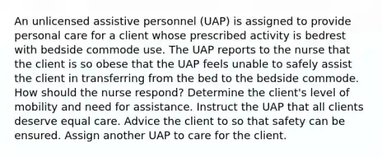 An unlicensed assistive personnel (UAP) is assigned to provide personal care for a client whose prescribed activity is bedrest with bedside commode use. The UAP reports to the nurse that the client is so obese that the UAP feels unable to safely assist the client in transferring from the bed to the bedside commode. How should the nurse respond? Determine the client's level of mobility and need for assistance. Instruct the UAP that all clients deserve equal care. Advice the client to so that safety can be ensured. Assign another UAP to care for the client.