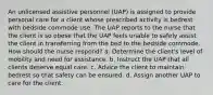 An unlicensed assistive personnel (UAP) is assigned to provide personal care for a client whose prescribed activity is bedrest with bedside commode use. The UAP reports to the nurse that the client is so obese that the UAP feels unable to safely assist the client in transferring from the bed to the bedside commode. How should the nurse respond? a. Determine the client's level of mobility and need for assistance. b. Instruct the UAP that all clients deserve equal care. c. Advice the client to maintain bedrest so that safety can be ensured. d. Assign another UAP to care for the client.