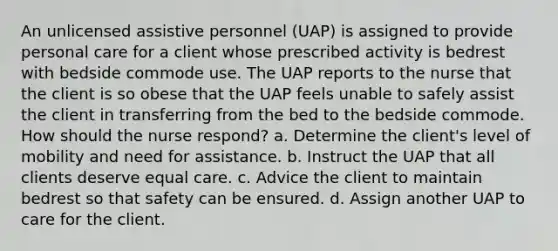 An unlicensed assistive personnel (UAP) is assigned to provide personal care for a client whose prescribed activity is bedrest with bedside commode use. The UAP reports to the nurse that the client is so obese that the UAP feels unable to safely assist the client in transferring from the bed to the bedside commode. How should the nurse respond? a. Determine the client's level of mobility and need for assistance. b. Instruct the UAP that all clients deserve equal care. c. Advice the client to maintain bedrest so that safety can be ensured. d. Assign another UAP to care for the client.