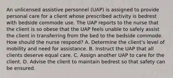 An unlicensed assistive personnel (UAP) is assigned to provide personal care for a client whose prescribed activity is bedrest with bedside commode use. The UAP reports to the nurse that the client is so obese that the UAP feels unable to safely assist the client in transferring from the bed to the bedside commode. How should the nurse respond? A. Determine the client's level of mobility and need for assistance. B. Instruct the UAP that all clients deserve equal care. C. Assign another UAP to care for the client. D. Advise the client to maintain bedrest so that safety can be ensured.