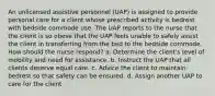 An unlicensed assistive personnel (UAP) is assigned to provide personal care for a client whose prescribed activity is bedrest with bedside commode use. The UAP reports to the nurse that the client is so obese that the UAP feels unable to safely assist the client in transferring from the bed to the bedside commode. How should the nurse respond? a. Determine the client's level of mobility and need for assistance. b. Instruct the UAP that all clients deserve equal care. c. Advice the client to maintain bedrest so that safety can be ensured. d. Assign another UAP to care for the client