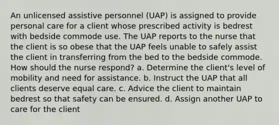 An unlicensed assistive personnel (UAP) is assigned to provide personal care for a client whose prescribed activity is bedrest with bedside commode use. The UAP reports to the nurse that the client is so obese that the UAP feels unable to safely assist the client in transferring from the bed to the bedside commode. How should the nurse respond? a. Determine the client's level of mobility and need for assistance. b. Instruct the UAP that all clients deserve equal care. c. Advice the client to maintain bedrest so that safety can be ensured. d. Assign another UAP to care for the client