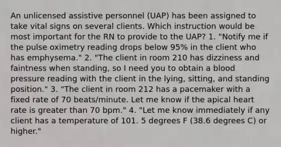 An unlicensed assistive personnel (UAP) has been assigned to take vital signs on several clients. Which instruction would be most important for the RN to provide to the UAP? 1. "Notify me if the pulse oximetry reading drops below 95% in the client who has emphysema." 2. "The client in room 210 has dizziness and faintness when standing, so I need you to obtain a blood pressure reading with the client in the lying, sitting, and standing position." 3. "The client in room 212 has a pacemaker with a fixed rate of 70 beats/minute. Let me know if the apical heart rate is greater than 70 bpm." 4. "Let me know immediately if any client has a temperature of 101. 5 degrees F (38.6 degrees C) or higher."