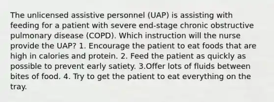 The unlicensed assistive personnel (UAP) is assisting with feeding for a patient with severe end-stage chronic obstructive pulmonary disease (COPD). Which instruction will the nurse provide the UAP? 1. Encourage the patient to eat foods that are high in calories and protein. 2. Feed the patient as quickly as possible to prevent early satiety. 3.Offer lots of fluids between bites of food. 4. Try to get the patient to eat everything on the tray.