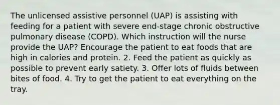 The unlicensed assistive personnel (UAP) is assisting with feeding for a patient with severe end-stage chronic obstructive pulmonary disease (COPD). Which instruction will the nurse provide the UAP? Encourage the patient to eat foods that are high in calories and protein. 2. Feed the patient as quickly as possible to prevent early satiety. 3. Offer lots of fluids between bites of food. 4. Try to get the patient to eat everything on the tray.